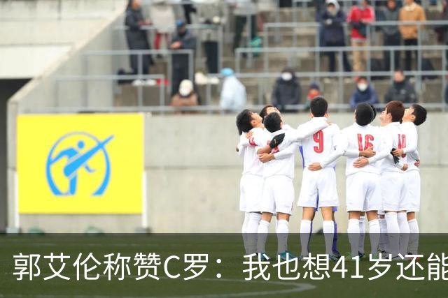 郭艾伦称赞C罗：我也想41岁还能打球让大家评判 挨骂也很幸福